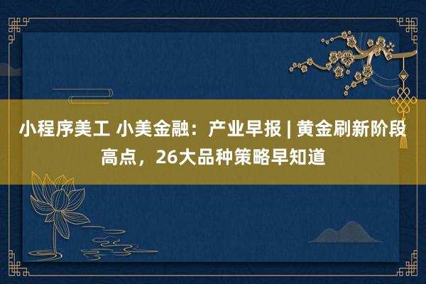 小程序美工 小美金融：产业早报 | 黄金刷新阶段高点，26大品种策略早知道