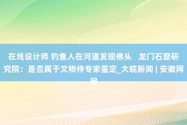 在线设计师 钓鱼人在河道发现佛头   龙门石窟研究院：是否属于文物待专家鉴定_大皖新闻 | 安徽网