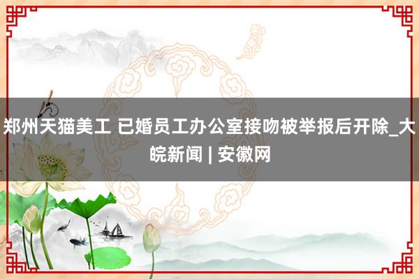 郑州天猫美工 已婚员工办公室接吻被举报后开除_大皖新闻 | 安徽网