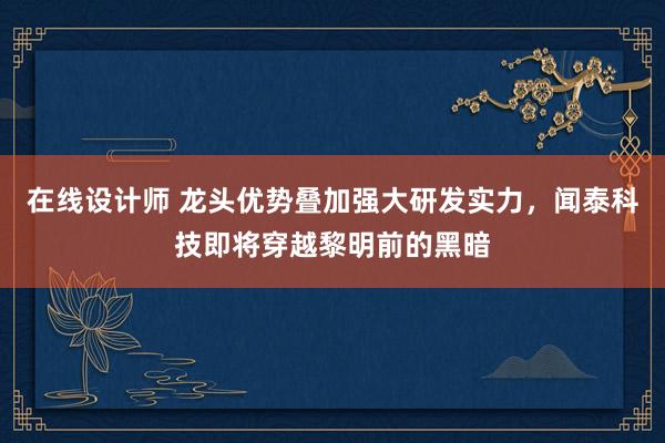 在线设计师 龙头优势叠加强大研发实力，闻泰科技即将穿越黎明前的黑暗